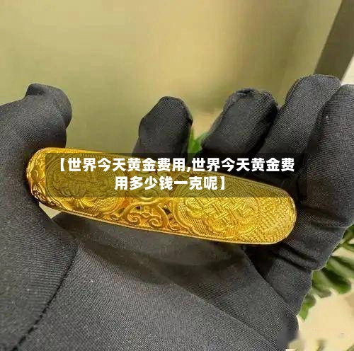 【世界今天黄金费用,世界今天黄金费用多少钱一克呢】-第1张图片