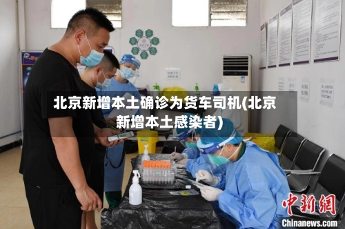 北京新增本土确诊为货车司机(北京新增本土感染者)-第1张图片