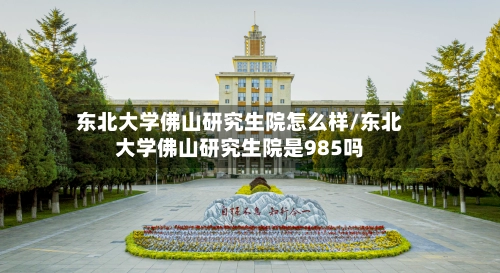 东北大学佛山研究生院怎么样/东北大学佛山研究生院是985吗-第1张图片