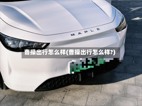 曹操出行怎么样(曹操出行怎么样?)-第1张图片