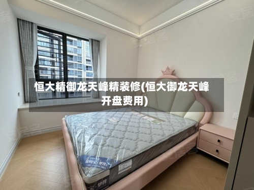 恒大精御龙天峰精装修(恒大御龙天峰开盘费用)-第1张图片