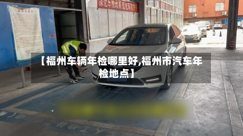 【福州车辆年检哪里好,福州市汽车年检地点】-第1张图片