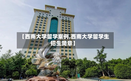 【西南大学留学案例,西南大学留学生招生简章】-第1张图片