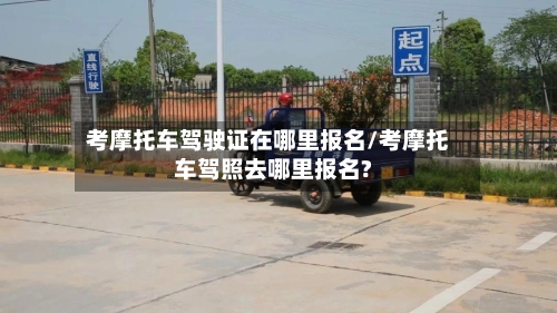 考摩托车驾驶证在哪里报名/考摩托车驾照去哪里报名?-第2张图片