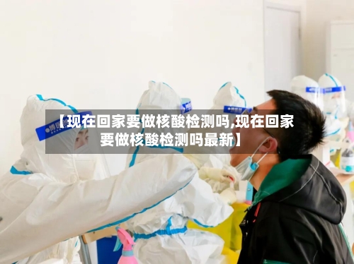 【现在回家要做核酸检测吗,现在回家要做核酸检测吗最新】-第1张图片