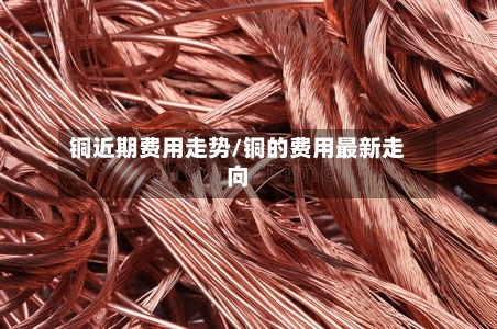 铜近期费用走势/铜的费用最新走向-第1张图片