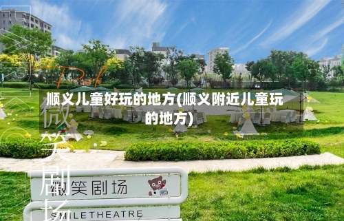 顺义儿童好玩的地方(顺义附近儿童玩的地方)-第1张图片