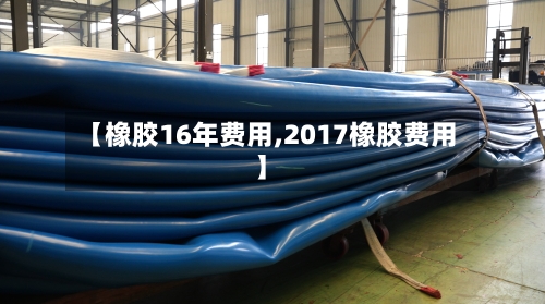【橡胶16年费用,2017橡胶费用】