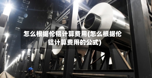 怎么根据伦铝计算费用(怎么根据伦铝计算费用的公式)