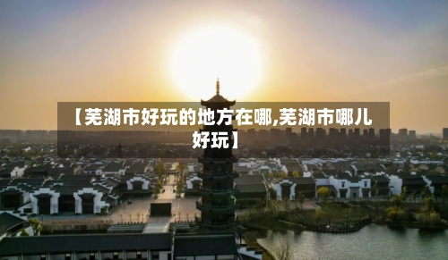 【芜湖市好玩的地方在哪,芜湖市哪儿好玩】-第1张图片