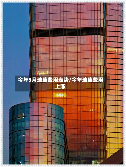 今年3月玻璃费用走势/今年玻璃费用上涨-第3张图片