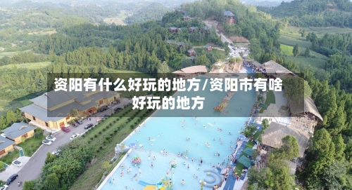 资阳有什么好玩的地方/资阳市有啥好玩的地方-第1张图片