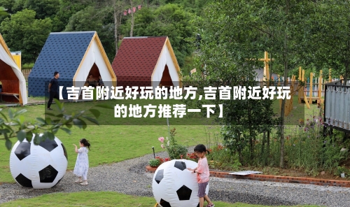 【吉首附近好玩的地方,吉首附近好玩的地方推荐一下】-第2张图片