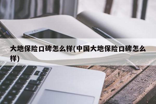 大地保险口碑怎么样(中国大地保险口碑怎么样)