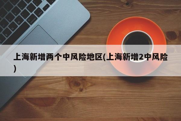 上海新增两个中风险地区(上海新增2中风险)