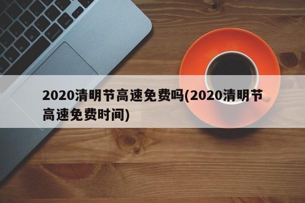 2020清明节高速免费吗(2020清明节高速免费时间)