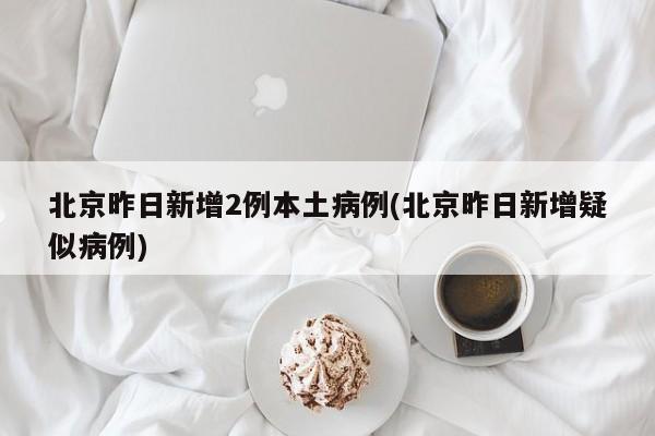北京昨日新增2例本土病例(北京昨日新增疑似病例)